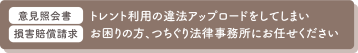 トレント利用の違法アップロード<br />
突然、意見照会書が届いた<br />
高額な損害賠償請求をされている<br />
